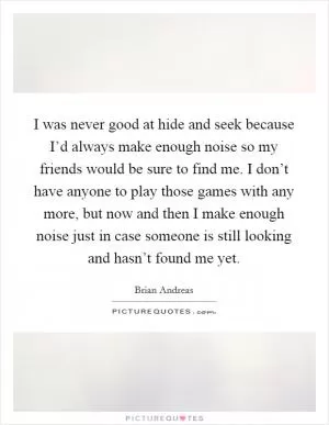 I was never good at hide and seek because I’d always make enough noise so my friends would be sure to find me. I don’t have anyone to play those games with any more, but now and then I make enough noise just in case someone is still looking and hasn’t found me yet Picture Quote #1