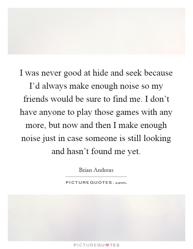 I was never good at hide and seek because I'd always make enough noise so my friends would be sure to find me. I don't have anyone to play those games with any more, but now and then I make enough noise just in case someone is still looking and hasn't found me yet. Picture Quote #1