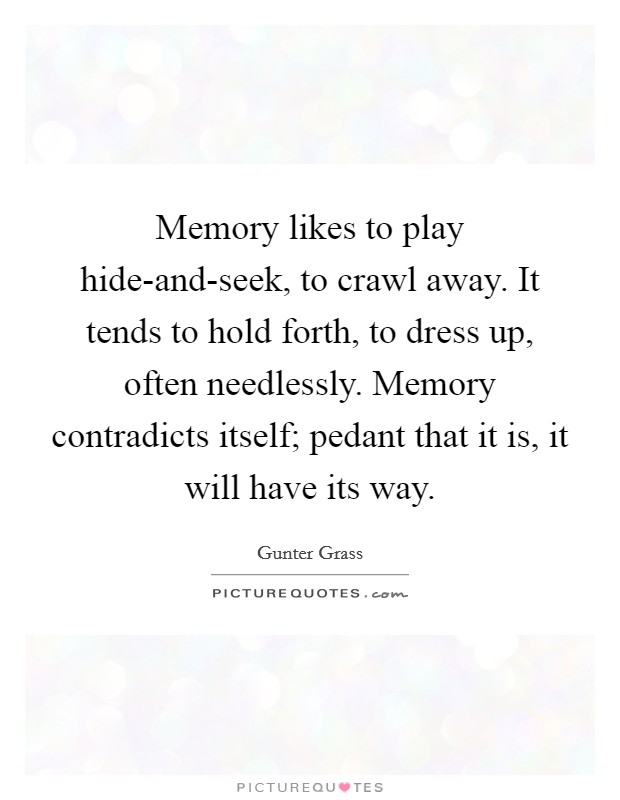 Memory likes to play hide-and-seek, to crawl away. It tends to hold forth, to dress up, often needlessly. Memory contradicts itself; pedant that it is, it will have its way. Picture Quote #1