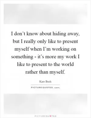 I don’t know about hiding away, but I really only like to present myself when I’m working on something - it’s more my work I like to present to the world rather than myself Picture Quote #1