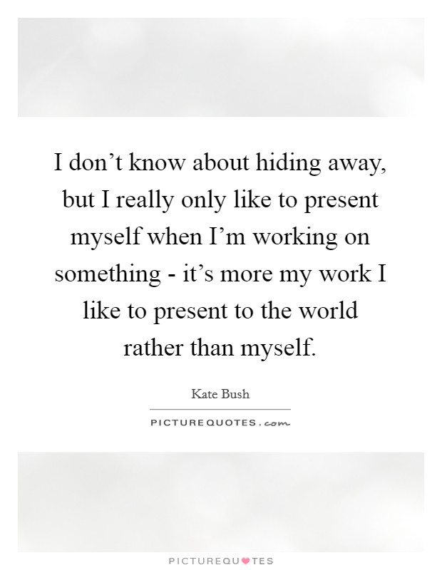 I don't know about hiding away, but I really only like to present myself when I'm working on something - it's more my work I like to present to the world rather than myself. Picture Quote #1