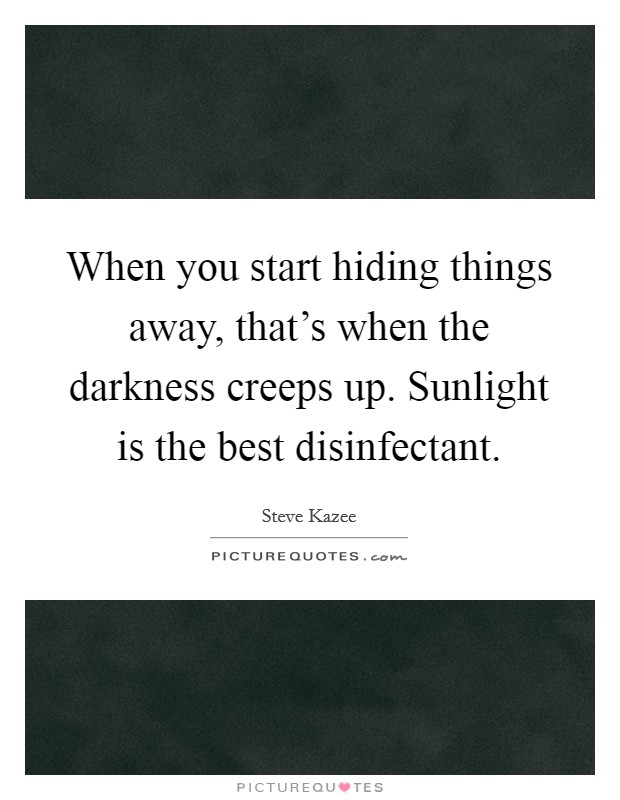 When you start hiding things away, that's when the darkness creeps up. Sunlight is the best disinfectant. Picture Quote #1