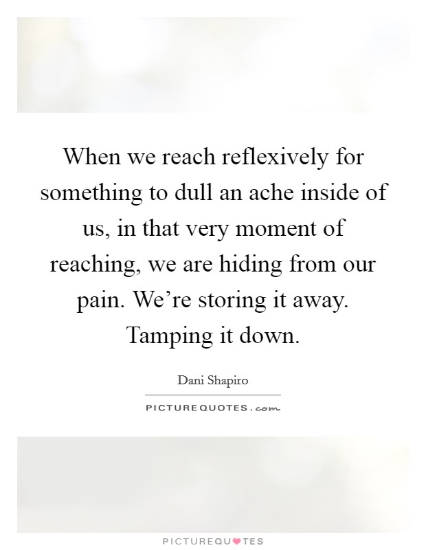When we reach reflexively for something to dull an ache inside of us, in that very moment of reaching, we are hiding from our pain. We're storing it away. Tamping it down. Picture Quote #1