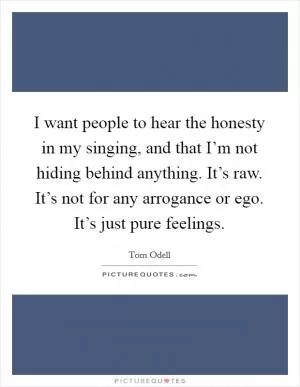 I want people to hear the honesty in my singing, and that I’m not hiding behind anything. It’s raw. It’s not for any arrogance or ego. It’s just pure feelings Picture Quote #1