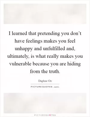 I learned that pretending you don’t have feelings makes you feel unhappy and unfulfilled and, ultimately, is what really makes you vulnerable because you are hiding from the truth Picture Quote #1