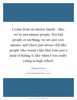 I come from an intense family - like, we’re just intense people. Not bad people or anything, we are just very intense, and I have just always felt like people who weren’t like that were just a kind of hiding it, like when I was really young in high school Picture Quote #1