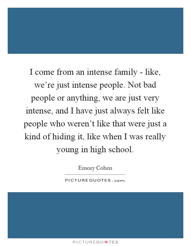 I come from an intense family - like, we're just intense people. Not bad people or anything, we are just very intense, and I have just always felt like people who weren't like that were just a kind of hiding it, like when I was really young in high school. Picture Quote #1