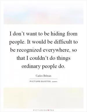 I don’t want to be hiding from people. It would be difficult to be recognized everywhere, so that I couldn’t do things ordinary people do Picture Quote #1