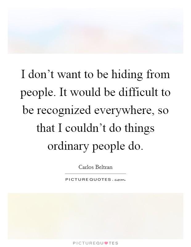 I don't want to be hiding from people. It would be difficult to be recognized everywhere, so that I couldn't do things ordinary people do. Picture Quote #1