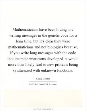 Mathematicians have been hiding and writing messages in the genetic code for a long time, but it’s clear they were mathematicians and not biologists because, if you write long messages with the code that the mathematicians developed, it would more than likely lead to new proteins being synthesized with unknown functions Picture Quote #1