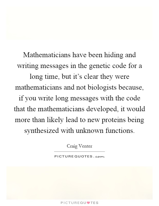Mathematicians have been hiding and writing messages in the genetic code for a long time, but it's clear they were mathematicians and not biologists because, if you write long messages with the code that the mathematicians developed, it would more than likely lead to new proteins being synthesized with unknown functions. Picture Quote #1