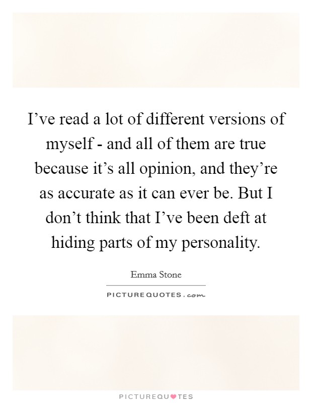 I've read a lot of different versions of myself - and all of them are true because it's all opinion, and they're as accurate as it can ever be. But I don't think that I've been deft at hiding parts of my personality. Picture Quote #1
