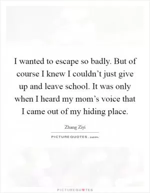 I wanted to escape so badly. But of course I knew I couldn’t just give up and leave school. It was only when I heard my mom’s voice that I came out of my hiding place Picture Quote #1