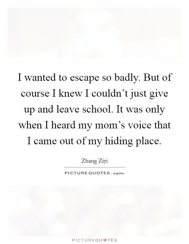 I wanted to escape so badly. But of course I knew I couldn't just give up and leave school. It was only when I heard my mom's voice that I came out of my hiding place. Picture Quote #1