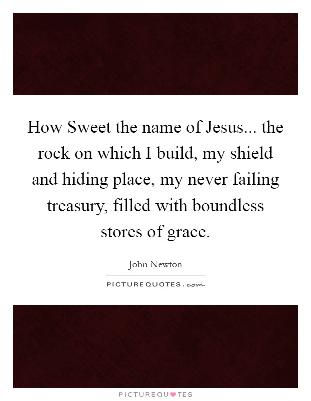 How Sweet the name of Jesus... the rock on which I build, my shield and hiding place, my never failing treasury, filled with boundless stores of grace. Picture Quote #1
