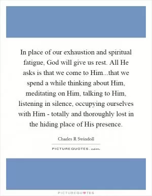 In place of our exhaustion and spiritual fatigue, God will give us rest. All He asks is that we come to Him...that we spend a while thinking about Him, meditating on Him, talking to Him, listening in silence, occupying ourselves with Him - totally and thoroughly lost in the hiding place of His presence Picture Quote #1
