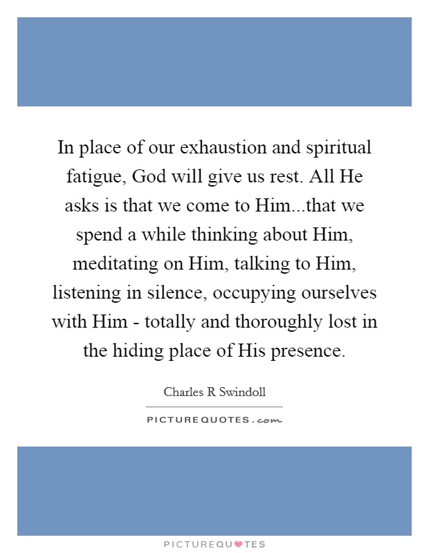 In place of our exhaustion and spiritual fatigue, God will give us rest. All He asks is that we come to Him...that we spend a while thinking about Him, meditating on Him, talking to Him, listening in silence, occupying ourselves with Him - totally and thoroughly lost in the hiding place of His presence. Picture Quote #1
