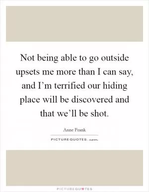 Not being able to go outside upsets me more than I can say, and I’m terrified our hiding place will be discovered and that we’ll be shot Picture Quote #1