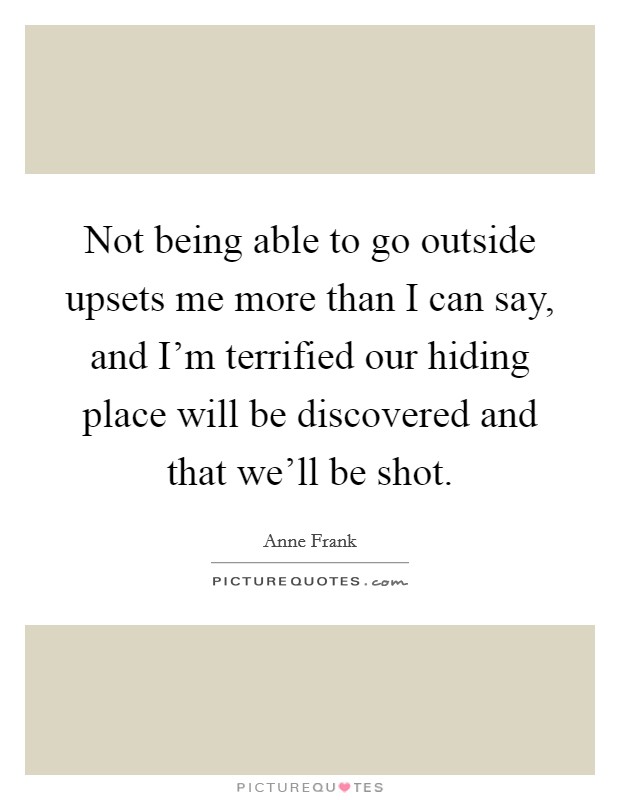 Not being able to go outside upsets me more than I can say, and I'm terrified our hiding place will be discovered and that we'll be shot. Picture Quote #1
