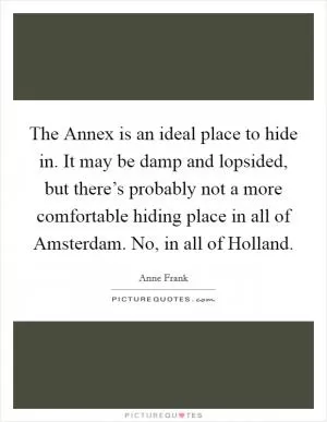 The Annex is an ideal place to hide in. It may be damp and lopsided, but there’s probably not a more comfortable hiding place in all of Amsterdam. No, in all of Holland Picture Quote #1