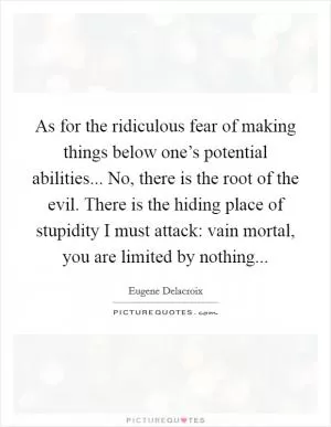 As for the ridiculous fear of making things below one’s potential abilities... No, there is the root of the evil. There is the hiding place of stupidity I must attack: vain mortal, you are limited by nothing Picture Quote #1