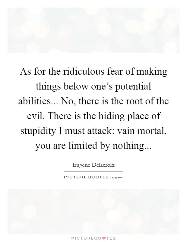 As for the ridiculous fear of making things below one's potential abilities... No, there is the root of the evil. There is the hiding place of stupidity I must attack: vain mortal, you are limited by nothing... Picture Quote #1