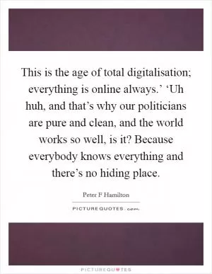 This is the age of total digitalisation; everything is online always.’ ‘Uh huh, and that’s why our politicians are pure and clean, and the world works so well, is it? Because everybody knows everything and there’s no hiding place Picture Quote #1