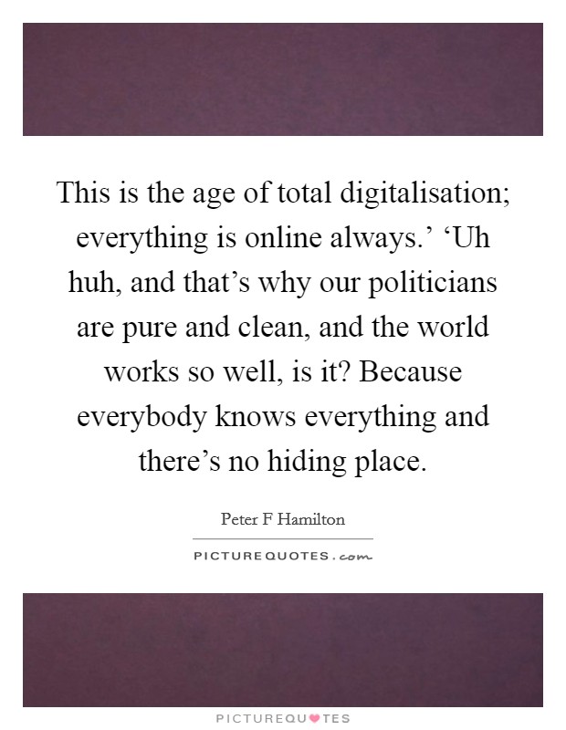 This is the age of total digitalisation; everything is online always.' ‘Uh huh, and that's why our politicians are pure and clean, and the world works so well, is it? Because everybody knows everything and there's no hiding place. Picture Quote #1