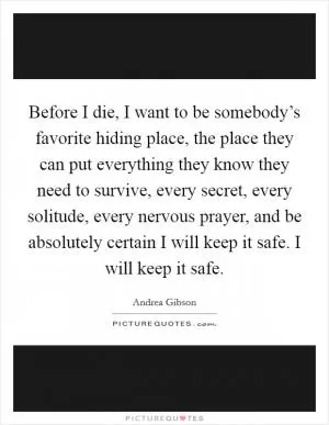 Before I die, I want to be somebody’s favorite hiding place, the place they can put everything they know they need to survive, every secret, every solitude, every nervous prayer, and be absolutely certain I will keep it safe. I will keep it safe Picture Quote #1