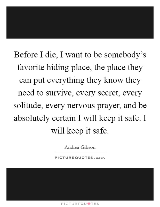 Before I die, I want to be somebody's favorite hiding place, the place they can put everything they know they need to survive, every secret, every solitude, every nervous prayer, and be absolutely certain I will keep it safe. I will keep it safe. Picture Quote #1