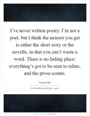I’ve never written poetry. I’m not a poet, but I think the nearest you get is either the short story or the novella, in that you can’t waste a word. There is no hiding place: everything’s got to be seen to relate, and the prose counts Picture Quote #1