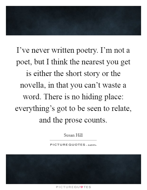 I've never written poetry. I'm not a poet, but I think the nearest you get is either the short story or the novella, in that you can't waste a word. There is no hiding place: everything's got to be seen to relate, and the prose counts. Picture Quote #1