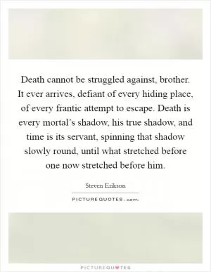 Death cannot be struggled against, brother. It ever arrives, defiant of every hiding place, of every frantic attempt to escape. Death is every mortal’s shadow, his true shadow, and time is its servant, spinning that shadow slowly round, until what stretched before one now stretched before him Picture Quote #1