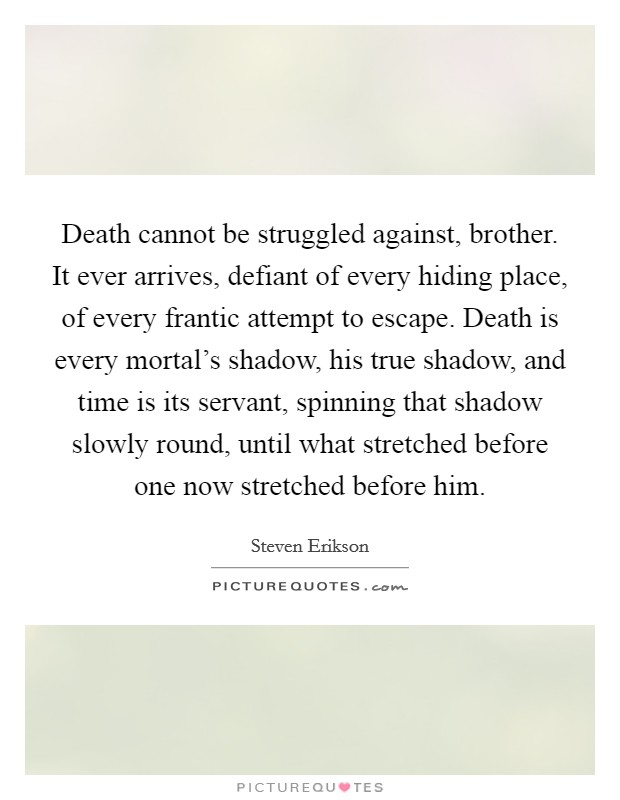 Death cannot be struggled against, brother. It ever arrives, defiant of every hiding place, of every frantic attempt to escape. Death is every mortal's shadow, his true shadow, and time is its servant, spinning that shadow slowly round, until what stretched before one now stretched before him. Picture Quote #1