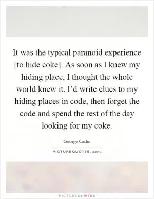 It was the typical paranoid experience [to hide coke]. As soon as I knew my hiding place, I thought the whole world knew it. I’d write clues to my hiding places in code, then forget the code and spend the rest of the day looking for my coke Picture Quote #1