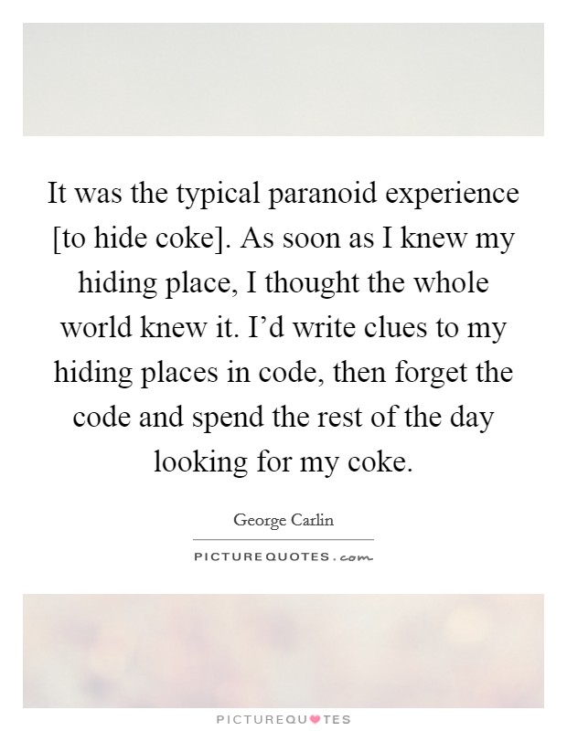 It was the typical paranoid experience [to hide coke]. As soon as I knew my hiding place, I thought the whole world knew it. I'd write clues to my hiding places in code, then forget the code and spend the rest of the day looking for my coke. Picture Quote #1