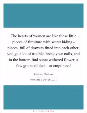 The hearts of women are like those little pieces of furniture with secret hiding - places, full of drawers fitted into each other; you go a lot of trouble, break your nails, and in the bottom find some withered flower, a few grains of dust - or emptiness! Picture Quote #1