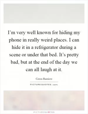 I’m very well known for hiding my phone in really weird places. I can hide it in a refrigerator during a scene or under that bed. It’s pretty bad, but at the end of the day we can all laugh at it Picture Quote #1