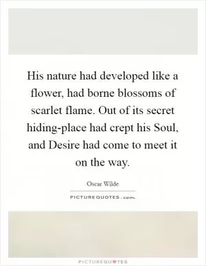 His nature had developed like a flower, had borne blossoms of scarlet flame. Out of its secret hiding-place had crept his Soul, and Desire had come to meet it on the way Picture Quote #1