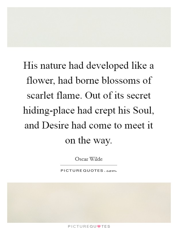 His nature had developed like a flower, had borne blossoms of scarlet flame. Out of its secret hiding-place had crept his Soul, and Desire had come to meet it on the way. Picture Quote #1