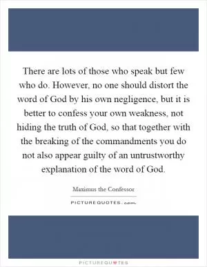 There are lots of those who speak but few who do. However, no one should distort the word of God by his own negligence, but it is better to confess your own weakness, not hiding the truth of God, so that together with the breaking of the commandments you do not also appear guilty of an untrustworthy explanation of the word of God Picture Quote #1