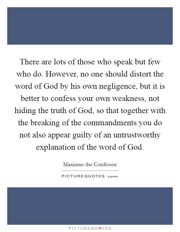 There are lots of those who speak but few who do. However, no one should distort the word of God by his own negligence, but it is better to confess your own weakness, not hiding the truth of God, so that together with the breaking of the commandments you do not also appear guilty of an untrustworthy explanation of the word of God. Picture Quote #1
