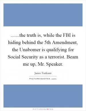 .......the truth is, while the FBI is hiding behind the 5th Amendment, the Unabomer is qualifying for Social Security as a terrorist. Beam me up, Mr. Speaker Picture Quote #1
