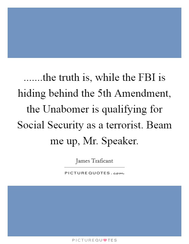.......the truth is, while the FBI is hiding behind the 5th Amendment, the Unabomer is qualifying for Social Security as a terrorist. Beam me up, Mr. Speaker. Picture Quote #1