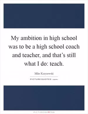 My ambition in high school was to be a high school coach and teacher, and that’s still what I do: teach Picture Quote #1
