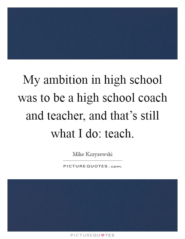 My ambition in high school was to be a high school coach and teacher, and that's still what I do: teach. Picture Quote #1