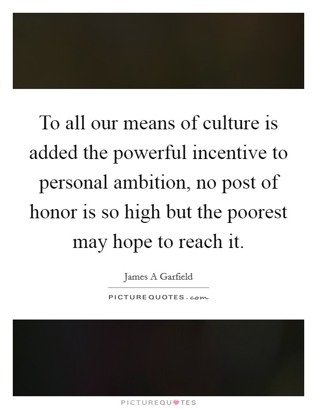To all our means of culture is added the powerful incentive to personal ambition, no post of honor is so high but the poorest may hope to reach it. Picture Quote #1