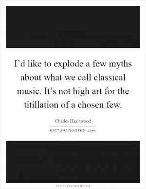 I’d like to explode a few myths about what we call classical music. It’s not high art for the titillation of a chosen few Picture Quote #1