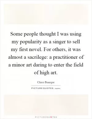 Some people thought I was using my popularity as a singer to sell my first novel. For others, it was almost a sacrilege: a practitioner of a minor art daring to enter the field of high art Picture Quote #1