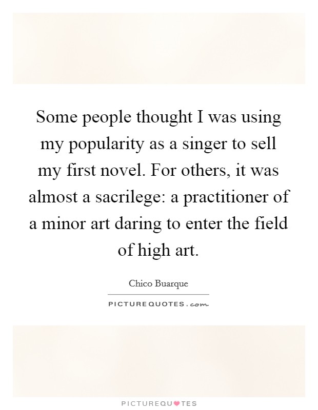 Some people thought I was using my popularity as a singer to sell my first novel. For others, it was almost a sacrilege: a practitioner of a minor art daring to enter the field of high art. Picture Quote #1